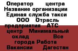 Оператор Call-центра › Название организации ­ Единая служба такси, ООО › Отрасль предприятия ­ АТС, call-центр › Минимальный оклад ­ 20 000 - Все города Работа » Вакансии   . Дагестан респ.